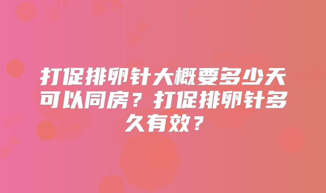 打促排卵针大概要多少天可以同房？打促排卵针多久有效？