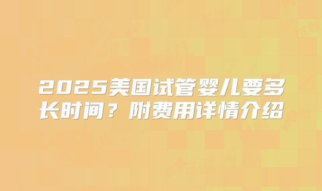 2025美国试管婴儿要多长时间？附费用详情介绍
