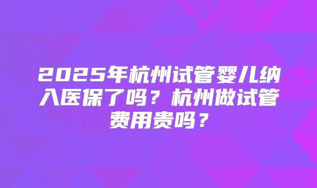 2025年杭州试管婴儿纳入医保了吗？杭州做试管费用贵吗？