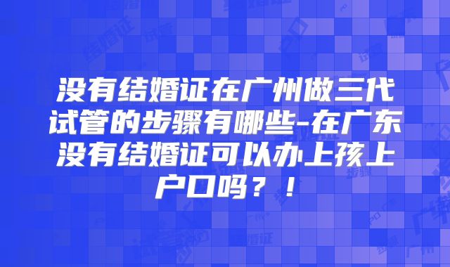 没有结婚证在广州做三代试管的步骤有哪些-在广东没有结婚证可以办上孩上户口吗？！