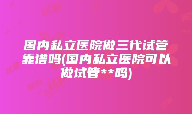 国内私立医院做三代试管靠谱吗(国内私立医院可以做试管**吗)