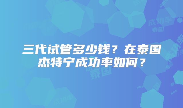三代试管多少钱？在泰国杰特宁成功率如何？