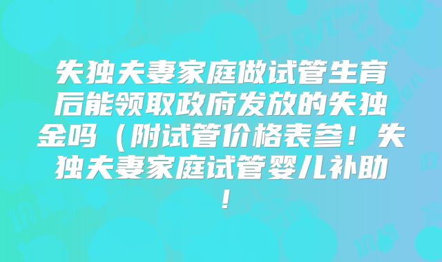 失独夫妻家庭做试管生育后能领取政府发放的失独金吗（附试管价格表参！失独夫妻家庭试管婴儿补助！
