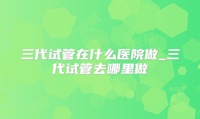 三代试管在什么医院做_三代试管去哪里做