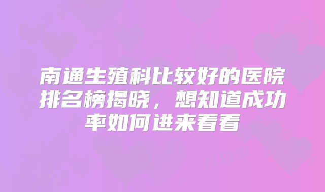 南通生殖科比较好的医院排名榜揭晓，想知道成功率如何进来看看