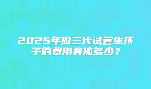 2025年做三代试管生孩子的费用具体多少?