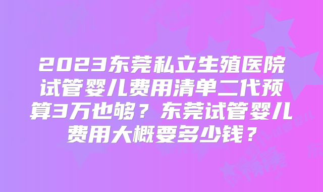 2023东莞私立生殖医院试管婴儿费用清单二代预算3万也够？东莞试管婴儿费用大概要多少钱？