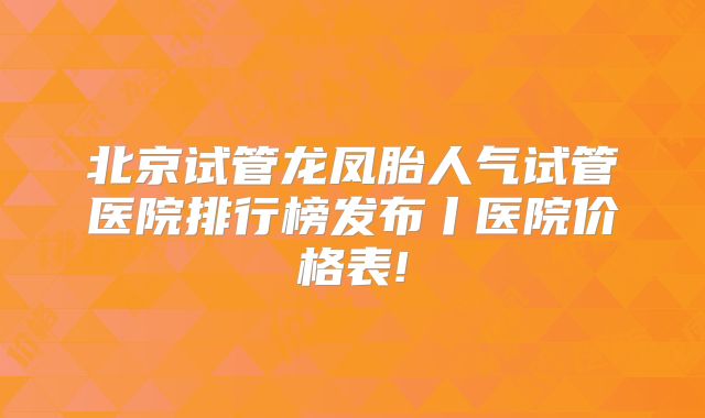 北京试管龙凤胎人气试管医院排行榜发布丨医院价格表!