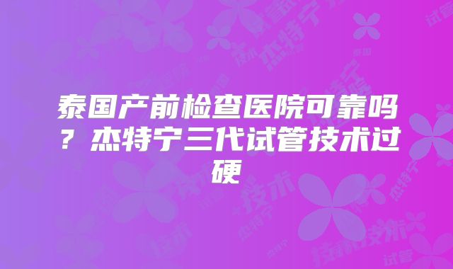 泰国产前检查医院可靠吗？杰特宁三代试管技术过硬