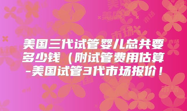 美国三代试管婴儿总共要多少钱（附试管费用估算-美国试管3代市场报价！