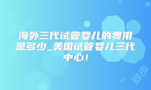 海外三代试管婴儿的费用是多少_美国试管婴儿三代中心！