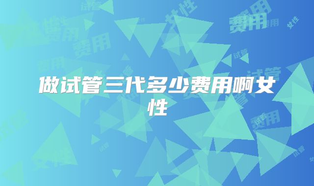 做试管三代多少费用啊女性