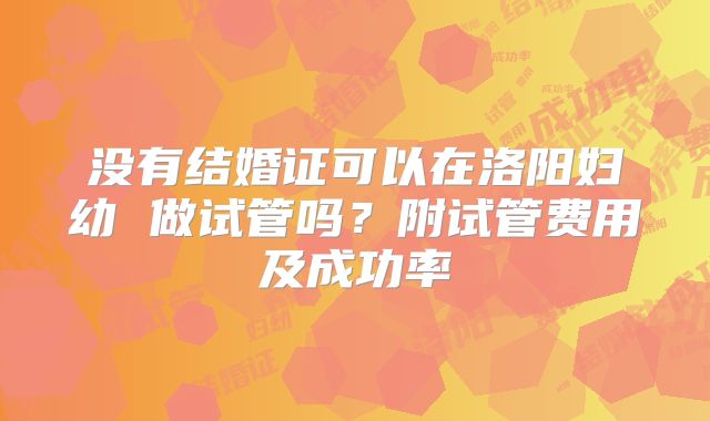 没有结婚证可以在洛阳妇幼 做试管吗?附试管费用及成功率