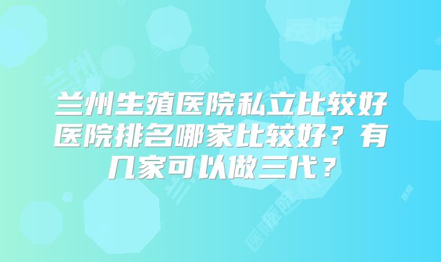 兰州生殖医院私立比较好医院排名哪家比较好？有几家可以做三代？