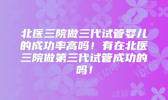 北医三院做三代试管婴儿的成功率高吗!有在北医三院做第三代试管成功的吗!