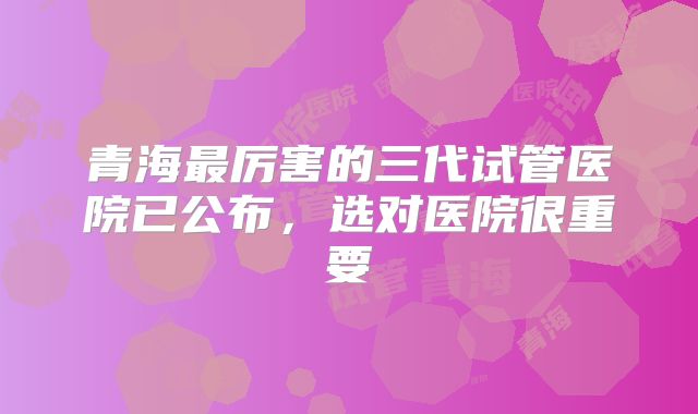 青海最厉害的三代试管医院已公布，选对医院很重要