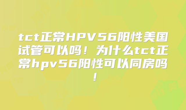 tct正常HPV56阳性美国试管可以吗！为什么tct正常hpv56阳性可以同房吗！