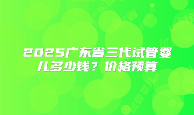 2025广东省三代试管婴儿多少钱?价格预算