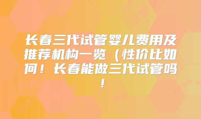 长春三代试管婴儿费用及推荐机构一览（性价比如何！长春能做三代试管吗！