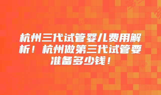 杭州三代试管婴儿费用解析！杭州做第三代试管要准备多少钱！