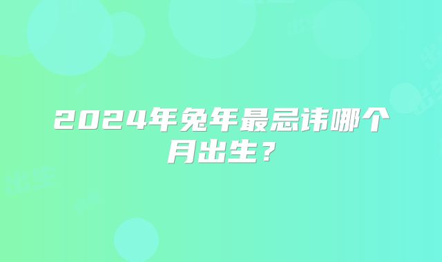 2024年兔年最忌讳哪个月出生？