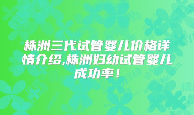 株洲三代试管婴儿价格详情介绍,株洲妇幼试管婴儿成功率！