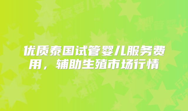 优质泰国试管婴儿服务费用，辅助生殖市场行情