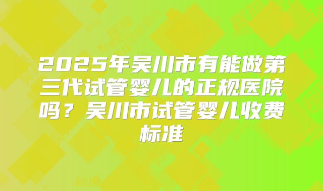 2025年吴川市有能做第三代试管婴儿的正规医院吗？吴川市试管婴儿收费标准