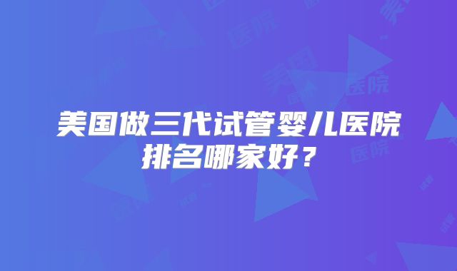 美国做三代试管婴儿医院排名哪家好？