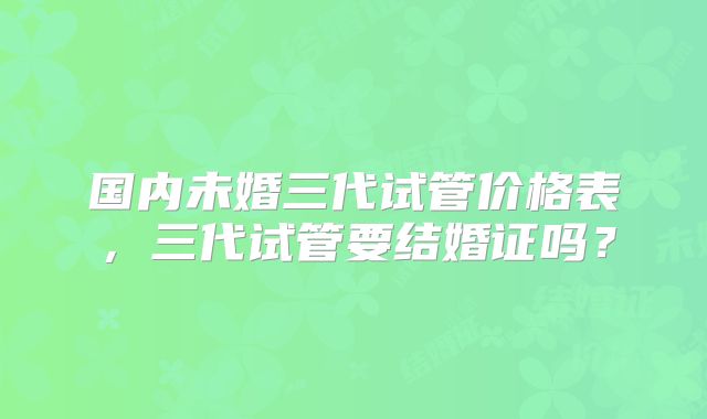 国内未婚三代试管价格表，三代试管要结婚证吗？