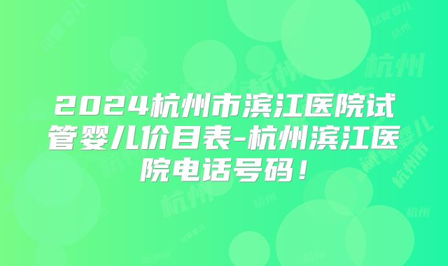 2024杭州市滨江医院试管婴儿价目表-杭州滨江医院电话号码！