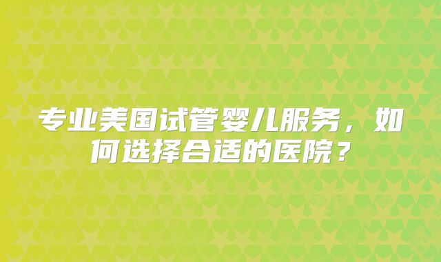 专业美国试管婴儿服务，如何选择合适的医院？