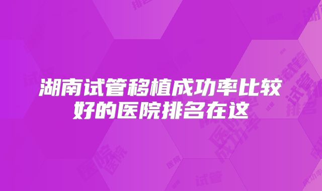 湖南试管移植成功率比较好的医院排名在这