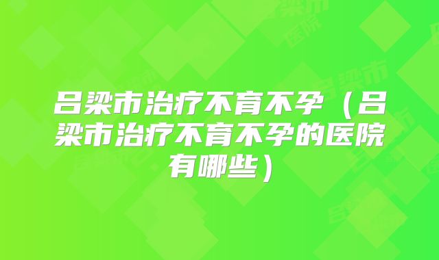 吕梁市治疗不育不孕（吕梁市治疗不育不孕的医院有哪些）