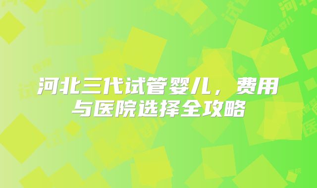 河北三代试管婴儿，费用与医院选择全攻略