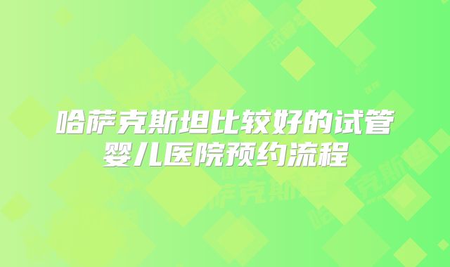 哈萨克斯坦比较好的试管婴儿医院预约流程
