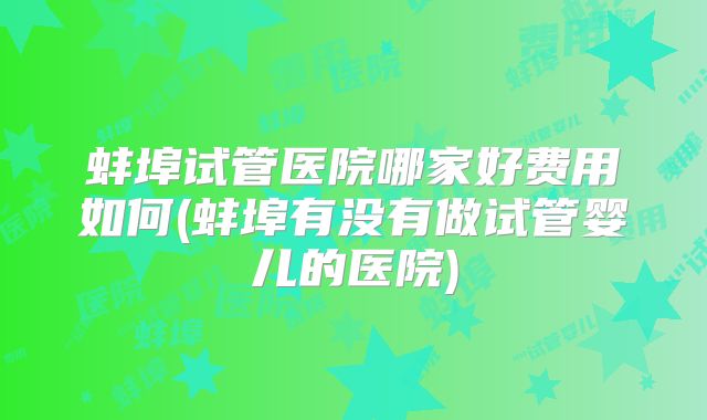蚌埠试管医院哪家好费用如何(蚌埠有没有做试管婴儿的医院)