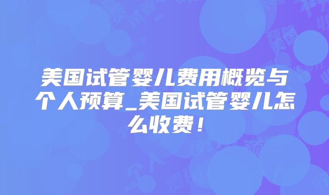 美国试管婴儿费用概览与个人预算_美国试管婴儿怎么收费！