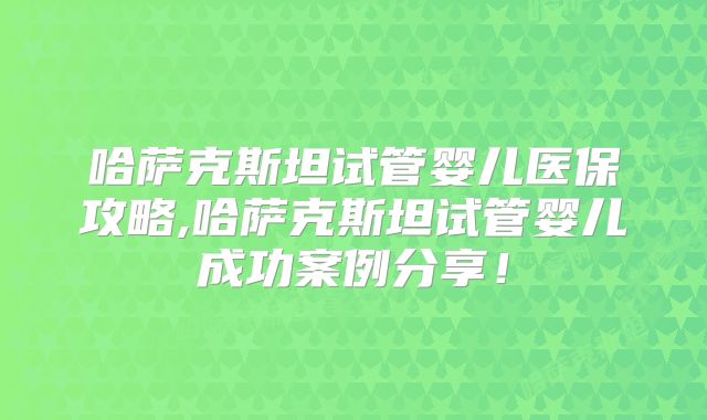 哈萨克斯坦试管婴儿医保攻略,哈萨克斯坦试管婴儿成功案例分享！