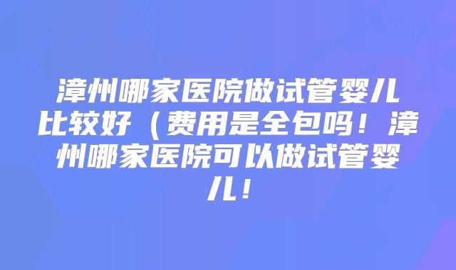 漳州哪家医院做试管婴儿比较好（费用是全包吗！漳州哪家医院可以做试管婴儿！