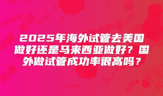 2025年海外试管去美国做好还是马来西亚做好？国外做试管成功率很高吗？