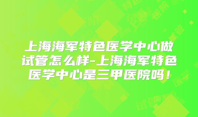 上海海军特色医学中心做试管怎么样-上海海军特色医学中心是三甲医院吗！