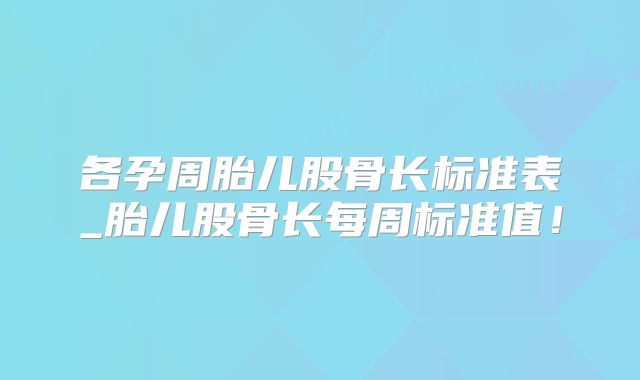 各孕周胎儿股骨长标准表_胎儿股骨长每周标准值！