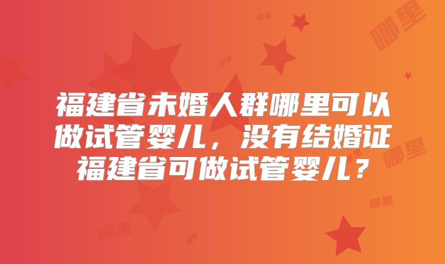 福建省未婚人群哪里可以做试管婴儿，没有结婚证福建省可做试管婴儿？