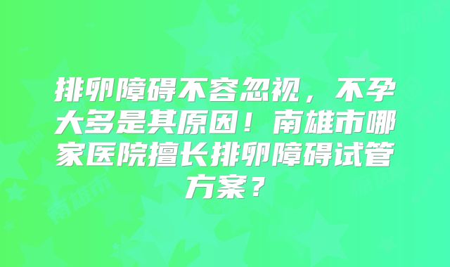排卵障碍不容忽视,不孕大多是其原因!南雄市哪家医院擅长排卵障碍试管方案?