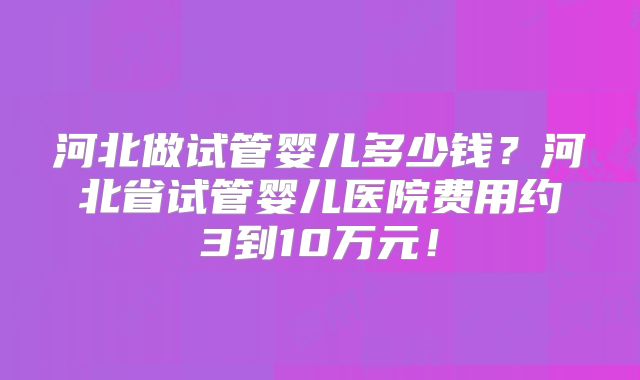 河北做试管婴儿多少钱？河北省试管婴儿医院费用约3到10万元！