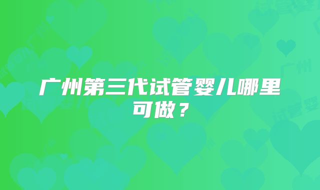 广州第三代试管婴儿哪里可做？
