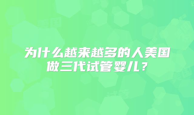 为什么越来越多的人美国做三代试管婴儿?