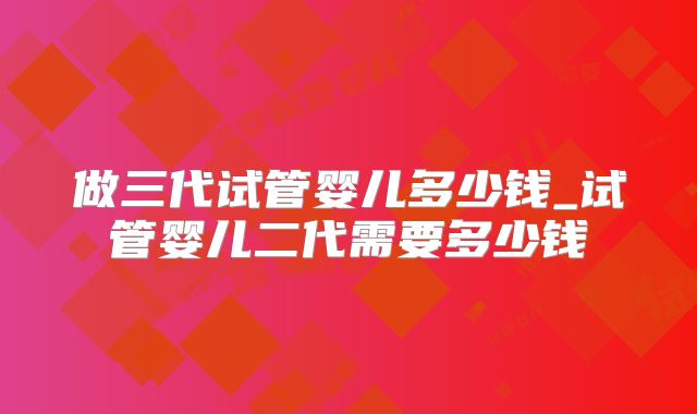 做三代试管婴儿多少钱_试管婴儿二代需要多少钱