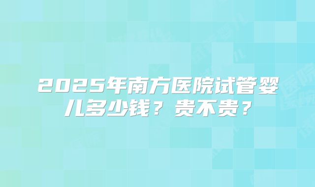 2025年南方医院试管婴儿多少钱？贵不贵？